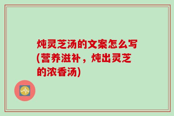 炖灵芝汤的文案怎么写(营养滋补，炖出灵芝的浓香汤)