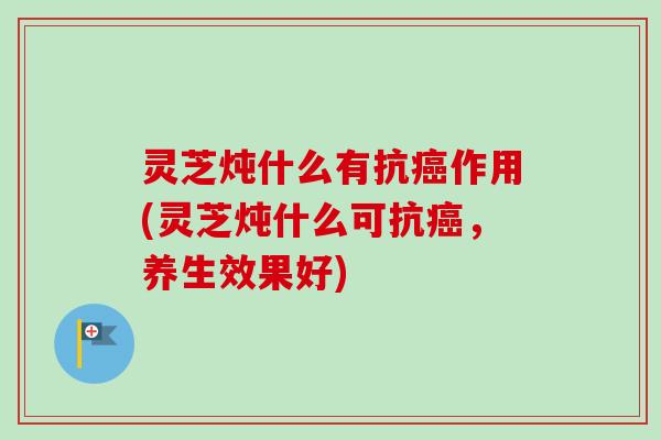 灵芝炖什么有抗癌作用(灵芝炖什么可抗癌，养生效果好)