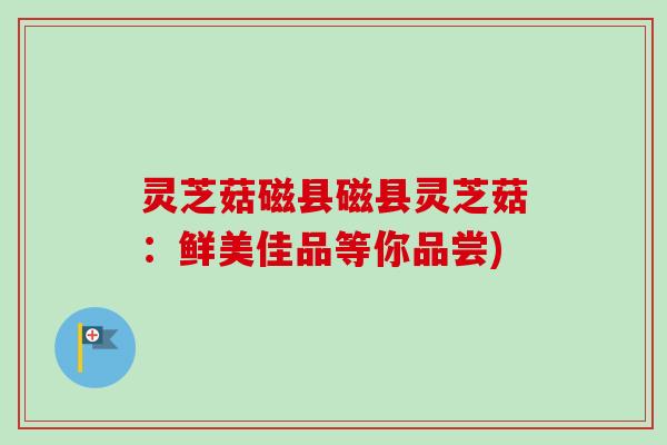 灵芝菇磁县磁县灵芝菇：鲜美佳品等你品尝)
