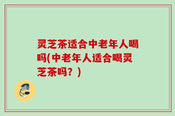 灵芝茶适合中老年人喝吗(中老年人适合喝灵芝茶吗？)