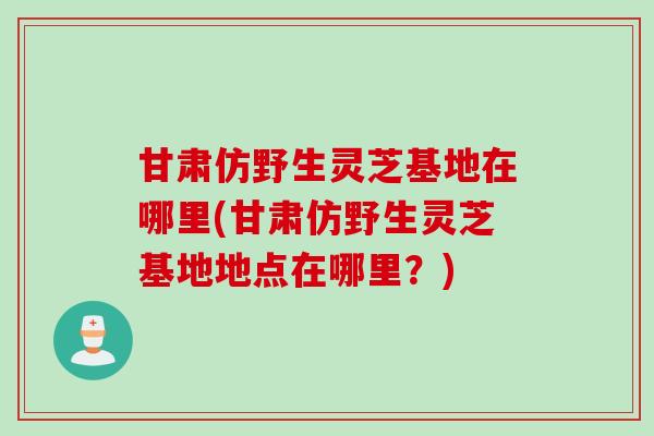 甘肃仿野生灵芝基地在哪里(甘肃仿野生灵芝基地地点在哪里？)