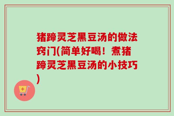 猪蹄灵芝黑豆汤的做法窍门(简单好喝！煮猪蹄灵芝黑豆汤的小技巧)