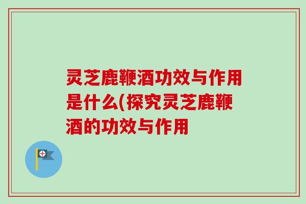 灵芝鹿鞭酒功效与作用是什么(探究灵芝鹿鞭酒的功效与作用