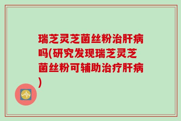瑞芝灵芝菌丝粉吗(研究发现瑞芝灵芝菌丝粉可辅助) 瑞芝灵芝菌丝粉吗(研究发现瑞芝灵芝菌丝粉可辅助)
