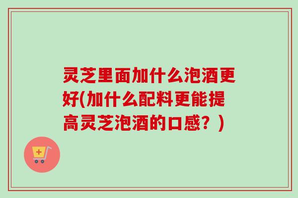 灵芝里面加什么泡酒更好(加什么配料更能提高灵芝泡酒的口感？)