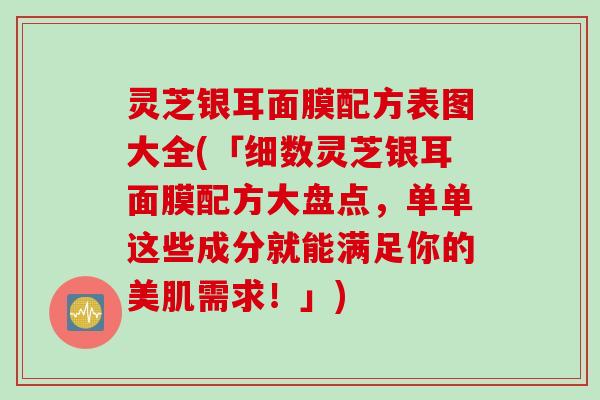 灵芝银耳面膜配方表图大全(「细数灵芝银耳面膜配方大盘点,单单这些成分就能满足你的美肌需求!」) 灵芝银耳面膜配方表图大全(「细数灵芝银耳面膜配方大盘点,单单这些成分就能满足你的美肌需求!」)