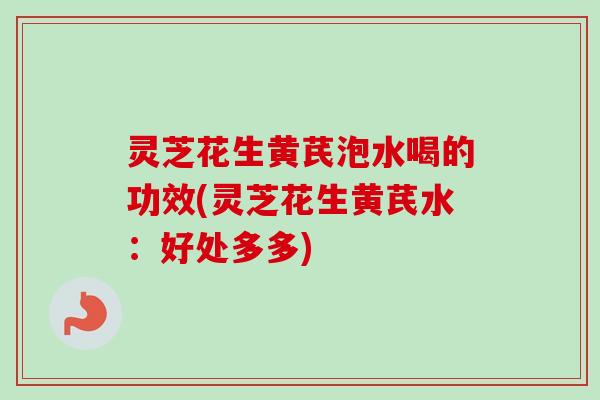 灵芝花生黄芪泡水喝的功效(灵芝花生黄芪水:好处多多) 灵芝花生黄芪泡水喝的功效(灵芝花生黄芪水:好处多多)