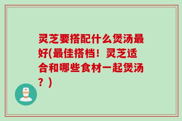 灵芝要搭配什么煲汤最好(最佳搭档！灵芝适合和哪些食材一起煲汤？)