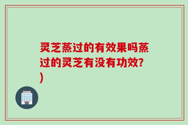 灵芝蒸过的有效果吗蒸过的灵芝有没有功效？)