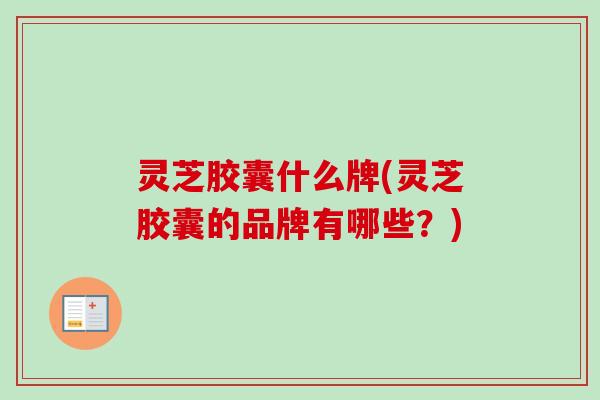 灵芝胶囊什么牌(灵芝胶囊的品牌有哪些？)