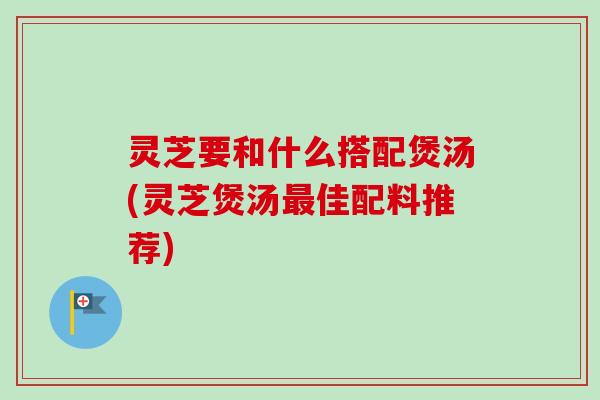 灵芝要和什么搭配煲汤(灵芝煲汤最佳配料推荐)