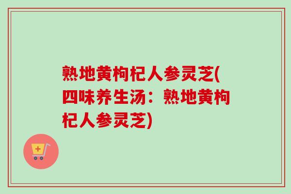 熟地黄枸杞人参灵芝(四味养生汤:熟地黄枸杞人参灵芝) 熟地黄枸杞人参灵芝(四味养生汤:熟地黄枸杞人参灵芝)