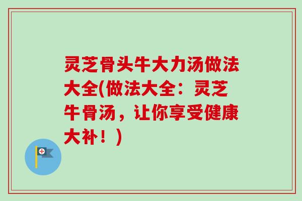 灵芝骨头牛大力汤做法大全(做法大全：灵芝牛骨汤，让你享受健康大补！)