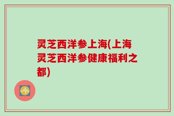 灵芝西洋参上海(上海灵芝西洋参健康福利之都)