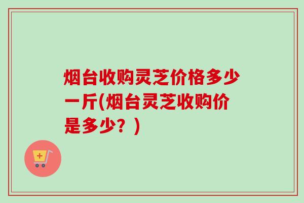 烟台收购灵芝价格多少一斤(烟台灵芝收购价是多少？)