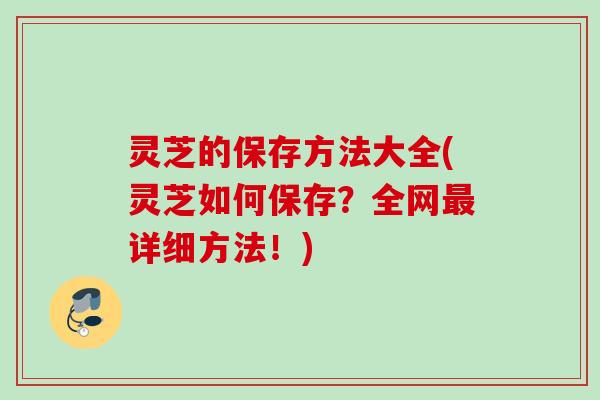 灵芝的保存方法大全(灵芝如何保存？全网最详细方法！)