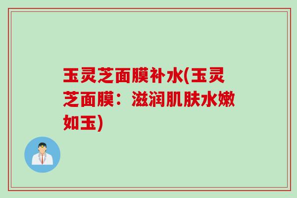 玉灵芝面膜补水(玉灵芝面膜：滋润肌肤水嫩如玉)