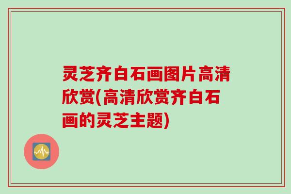 灵芝齐白石画图片高清欣赏(高清欣赏齐白石画的灵芝主题)