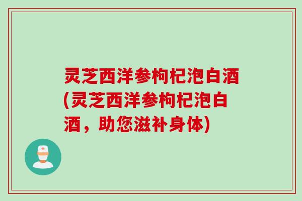 灵芝西洋参枸杞泡白酒(灵芝西洋参枸杞泡白酒,助您滋补身体) 灵芝西洋参枸杞泡白酒(灵芝西洋参枸杞泡白酒,助您滋补身体)