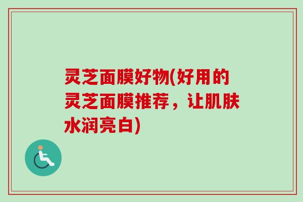 灵芝面膜好物(好用的灵芝面膜推荐,让水润亮白) 灵芝面膜好物(好用的灵芝面膜推荐,让水润亮白)