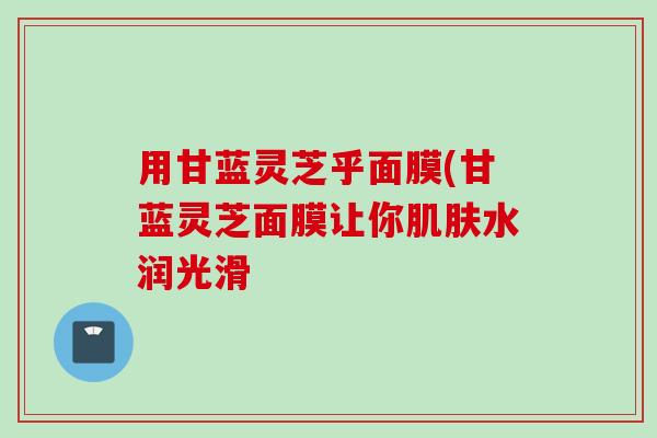 用甘蓝灵芝乎面膜(甘蓝灵芝面膜让你肌肤水润光滑