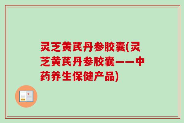 灵芝黄芪丹参胶囊(灵芝黄芪丹参胶囊——中药养生保健产品)