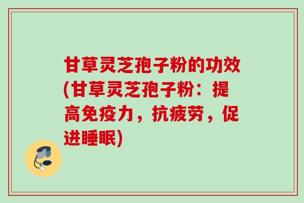 甘草灵芝孢子粉的功效(甘草灵芝孢子粉：提高免疫力，抗疲劳，促进睡眠)