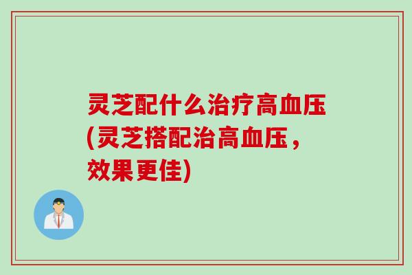 灵芝配什么治疗高血压(灵芝搭配治高血压，效果更佳)