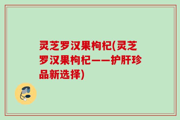 灵芝罗汉果枸杞(灵芝罗汉果枸杞——珍品新选择) 灵芝罗汉果枸杞(灵芝罗汉果枸杞——珍品新选择)