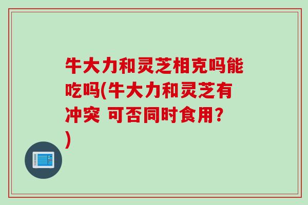牛大力和灵芝相克吗能吃吗(牛大力和灵芝有冲突 可否同时食用？)