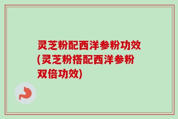 灵芝粉配西洋参粉功效(灵芝粉搭配西洋参粉双倍功效)