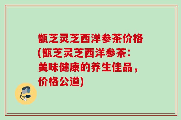 甑芝灵芝西洋参茶价格(甑芝灵芝西洋参茶：美味健康的养生佳品，价格公道)