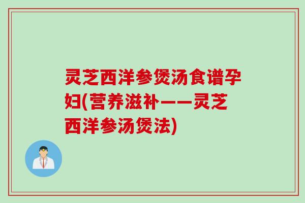 灵芝西洋参煲汤食谱孕妇(营养滋补——灵芝西洋参汤煲法)
