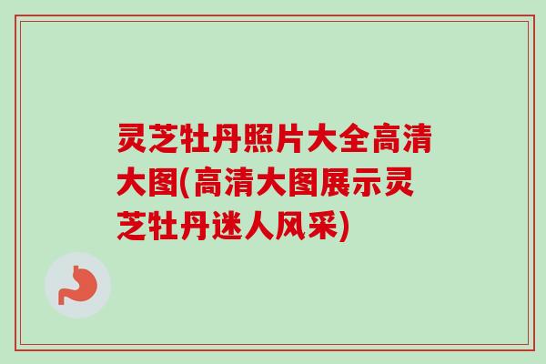 灵芝牡丹照片大全高清大图(高清大图展示灵芝牡丹迷人风采)