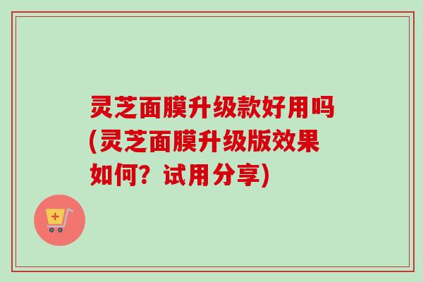 灵芝面膜升级款好用吗(灵芝面膜升级版效果如何?试用分享) 灵芝面膜升级款好用吗(灵芝面膜升级版效果如何?试用分享)