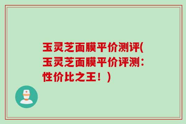 玉灵芝面膜平价测评(玉灵芝面膜平价评测：性价比之王！)