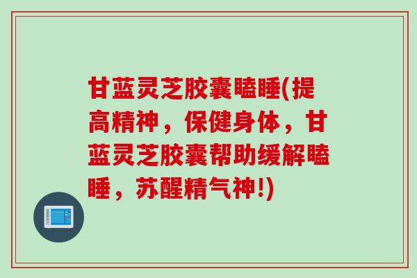 甘蓝灵芝胶囊瞌睡(提高精神，保健身体，甘蓝灵芝胶囊帮助缓解瞌睡，苏醒精气神!)