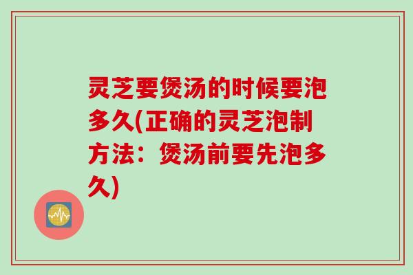 灵芝要煲汤的时候要泡多久(正确的灵芝泡制方法：煲汤前要先泡多久)