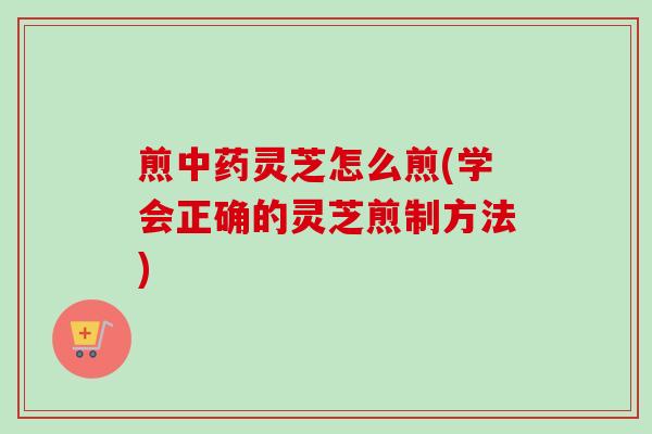 煎中药灵芝怎么煎(学会正确的灵芝煎制方法)