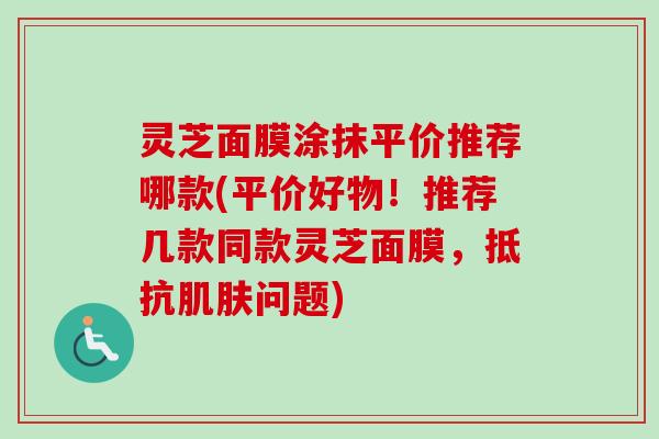 灵芝面膜涂抹平价推荐哪款(平价好物!推荐几款同款灵芝面膜,抵抗问题) 灵芝面膜涂抹平价推荐哪款(平价好物!推荐几款同款灵芝面膜,抵抗问题)