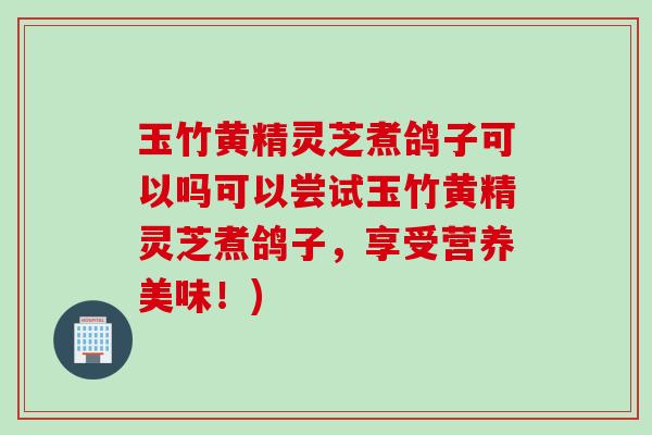 玉竹黄精灵芝煮鸽子可以吗可以尝试玉竹黄精灵芝煮鸽子，享受营养美味！)