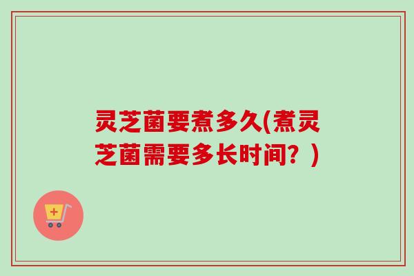 灵芝菌要煮多久(煮灵芝菌需要多长时间？)