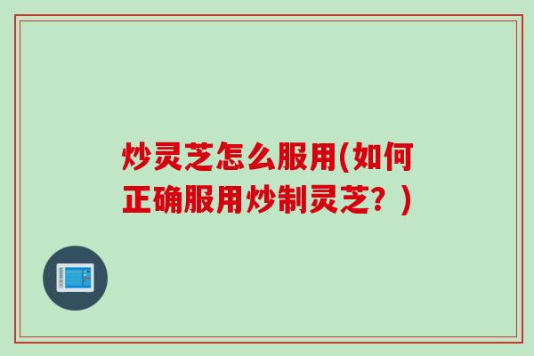 炒灵芝怎么服用(如何正确服用炒制灵芝？)