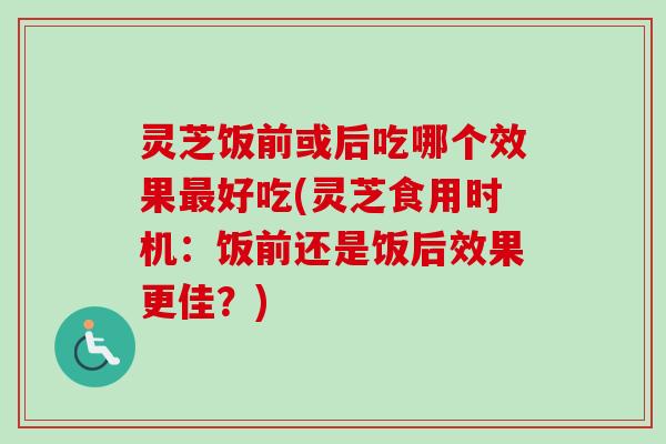 灵芝饭前或后吃哪个效果最好吃(灵芝食用时机：饭前还是饭后效果更佳？)