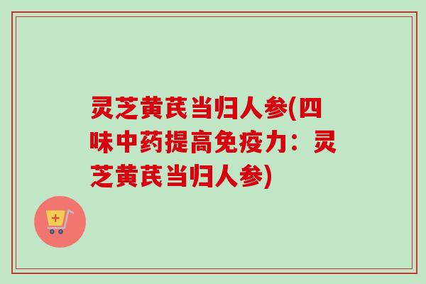 灵芝黄芪当归人参(四味提高免疫力:灵芝黄芪当归人参) 灵芝黄芪当归人参(四味提高免疫力:灵芝黄芪当归人参)