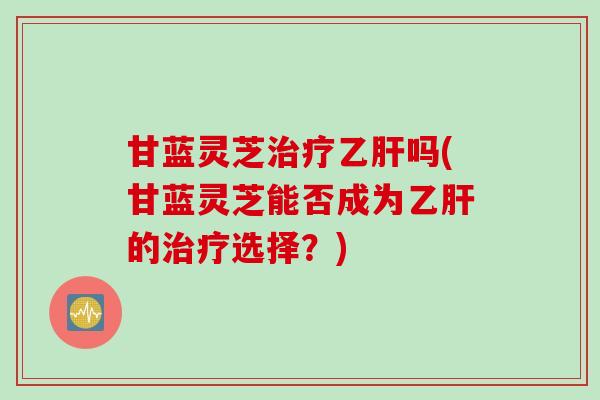 甘蓝灵芝治疗乙肝吗(甘蓝灵芝能否成为乙肝的治疗选择？)