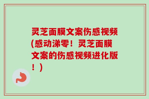 灵芝面膜文案伤感视频(感动涕零！灵芝面膜文案的伤感视频进化版！)