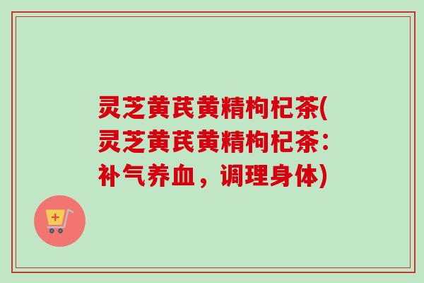 灵芝黄芪黄精枸杞茶(灵芝黄芪黄精枸杞茶：补气养血，调理身体)