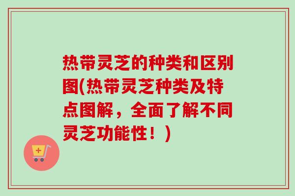 热带灵芝的种类和区别图(热带灵芝种类及特点图解，全面了解不同灵芝功能性！)