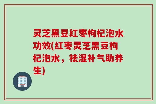 灵芝黑豆红枣枸杞泡水功效(红枣灵芝黑豆枸杞泡水,祛湿助养生) 灵芝黑豆红枣枸杞泡水功效(红枣灵芝黑豆枸杞泡水,祛湿助养生)